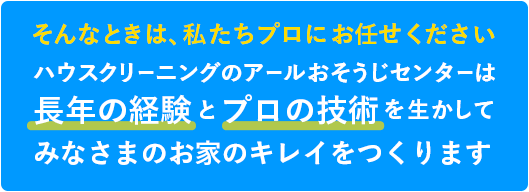 そんなときは、私たちプロにお任せください ハウスクリーニングのアールおそうじセンターは長年の経験とプロの技術を生かしてみなさまのお家のキレイをつくります